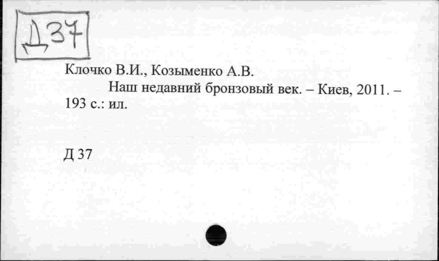 ﻿|ж
Клочко В.И., Козыменко А.В.
Наш недавний бронзовый век. - Киев, 2011.— 193 с.: ил.
Д 37